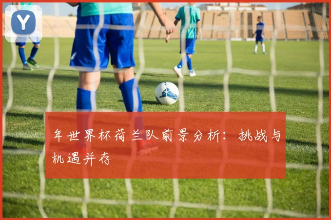 年世界杯荷兰队前景分析：挑战与机遇并存
