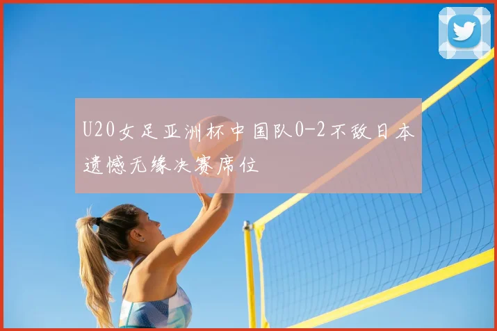 U20女足亚洲杯中国队0-2不敌日本遗憾无缘决赛席位